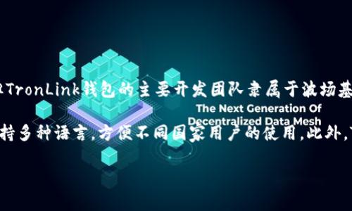 TronLink钱包是一个为Tron（波场）生态系统设计的数字货币钱包，虽然它的团队和开发者可能来自不同的国家，但TronLink钱包的主要开发团队隶属于波场基金会，该基金会成立于中国。波场（Tron）最初在中国成立并发展，随后在全球范围内扩展其用户基础和市场影响力。

需要注意的是，虽然TronLink钱包的起源与中国有关，但它并不局限于某一个国家或地区，用户遍布全球。该钱包支持多种语言，方便不同国家用户的使用。此外，TronLink钱包允许用户存储、发送和接收TRX及其他基于Tron网络的代币，随时随地管理他们的数字资产。

如果你对TronLink钱包有其他具体的问题，或者想了解它的功能和特点，欢迎进一步提问！